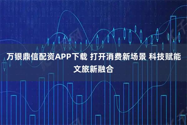 万银鼎信配资APP下载 打开消费新场景 科技赋能文旅新融合