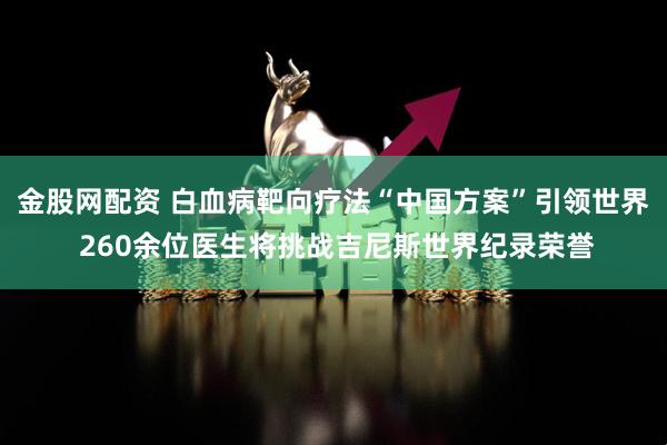 金股网配资 白血病靶向疗法“中国方案”引领世界 260余位医生将挑战吉尼斯世界纪录荣誉