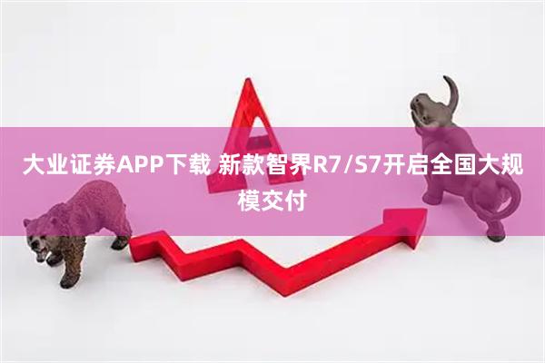 大业证券APP下载 新款智界R7/S7开启全国大规模交付