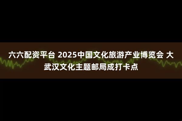 六六配资平台 2025中国文化旅游产业博览会 大武汉文化主题邮局成打卡点