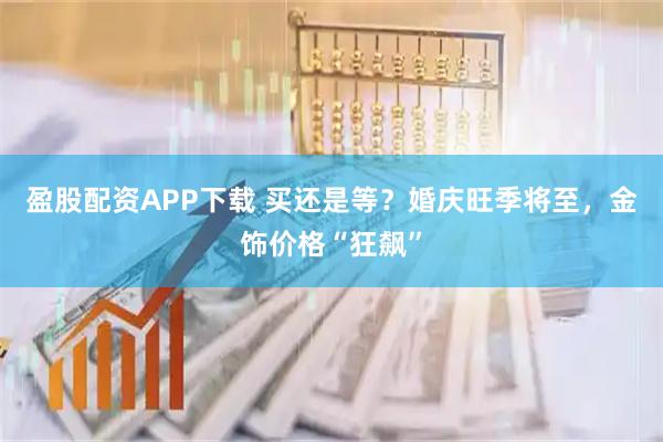 盈股配资APP下载 买还是等？婚庆旺季将至，金饰价格“狂飙”