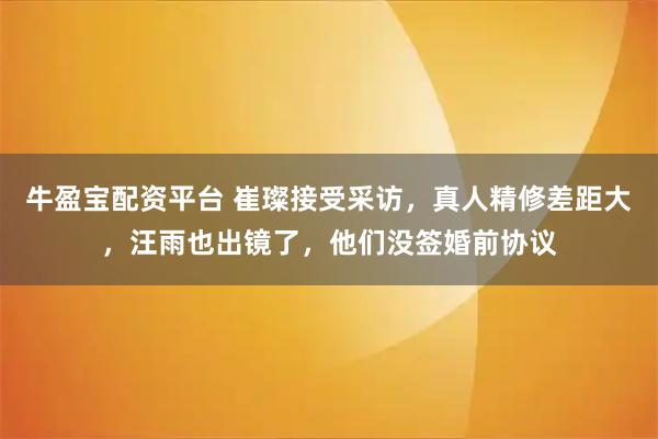 牛盈宝配资平台 崔璨接受采访，真人精修差距大，汪雨也出镜了，他们没签婚前协议