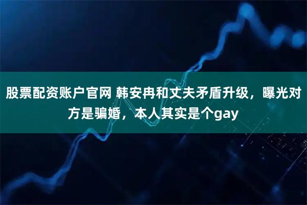 股票配资账户官网 韩安冉和丈夫矛盾升级，曝光对方是骗婚，本人其实是个gay
