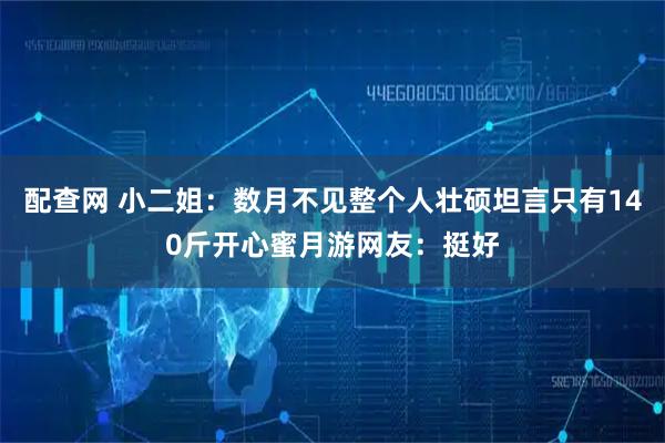 配查网 小二姐：数月不见整个人壮硕坦言只有140斤开心蜜月游网友：挺好