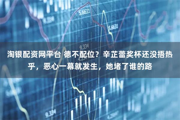 淘银配资网平台 德不配位？辛芷蕾奖杯还没捂热乎，恶心一幕就发生，她堵了谁的路