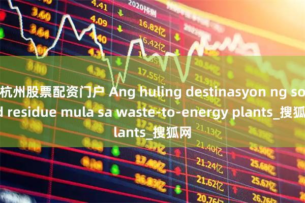 杭州股票配资门户 Ang huling destinasyon ng solid residue mula sa waste-to-energy plants_搜狐网