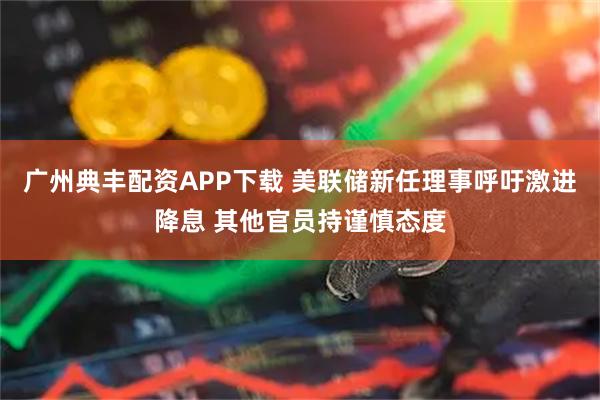 广州典丰配资APP下载 美联储新任理事呼吁激进降息 其他官员持谨慎态度