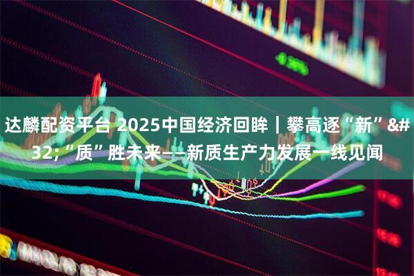 达麟配资平台 2025中国经济回眸｜攀高逐“新” “质”胜未来——新质生产力发展一线见闻