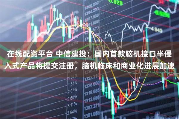 在线配资平台 中信建投：国内首款脑机接口半侵入式产品将提交注册，脑机临床和商业化进展加速