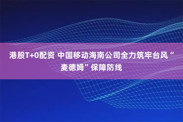 港股T+0配资 中国移动海南公司全力筑牢台风“麦德姆”保障防线