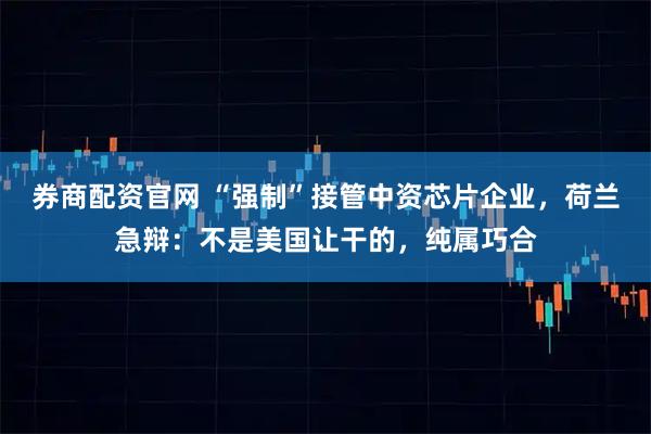 券商配资官网 “强制”接管中资芯片企业，荷兰急辩：不是美国让干的，纯属巧合