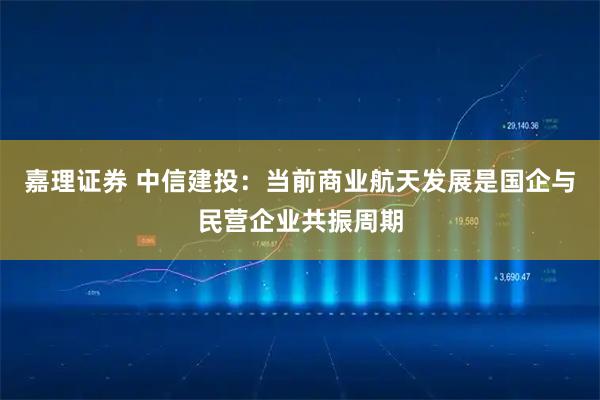 嘉理证券 中信建投：当前商业航天发展是国企与民营企业共振周期