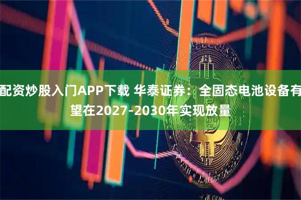 配资炒股入门APP下载 华泰证券：全固态电池设备有望在2027-2030年实现放量