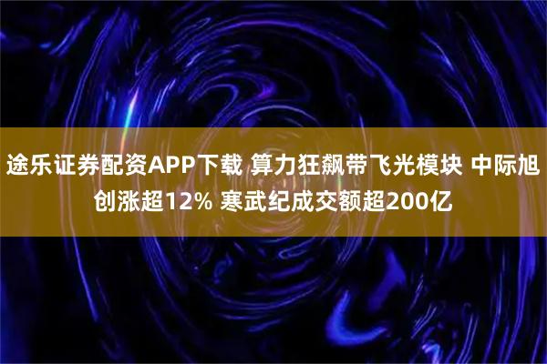 途乐证券配资APP下载 算力狂飙带飞光模块 中际旭创涨超12% 寒武纪成交额超200亿