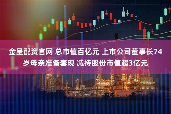 金呈配资官网 总市值百亿元 上市公司董事长74岁母亲准备套现 减持股份市值超3亿元