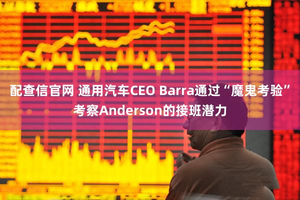 配查信官网 通用汽车CEO Barra通过“魔鬼考验”考察Anderson的接班潜力