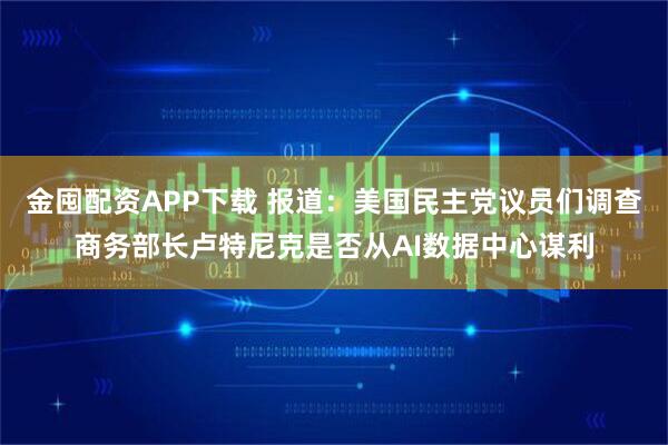 金囤配资APP下载 报道：美国民主党议员们调查商务部长卢特尼克是否从AI数据中心谋利