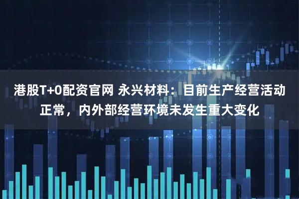 港股T+0配资官网 永兴材料：目前生产经营活动正常，内外部经营环境未发生重大变化