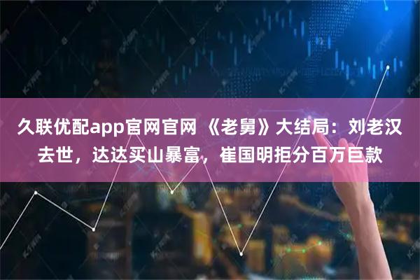 久联优配app官网官网 《老舅》大结局：刘老汉去世，达达买山暴富，崔国明拒分百万巨款