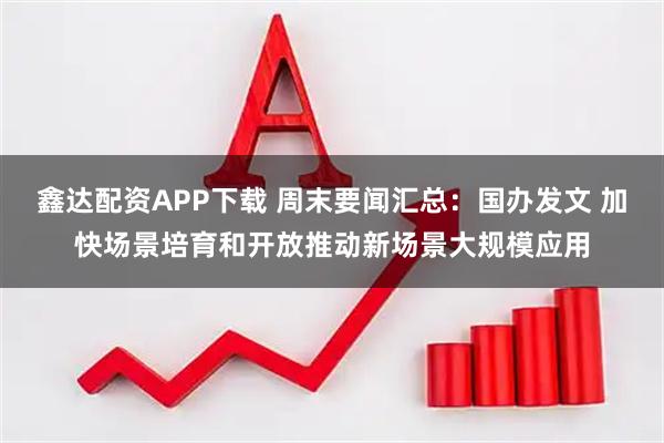 鑫达配资APP下载 周末要闻汇总：国办发文 加快场景培育和开放推动新场景大规模应用