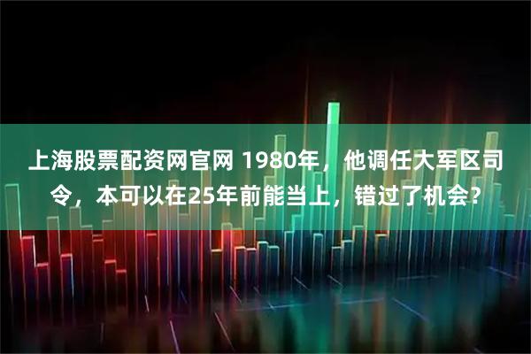上海股票配资网官网 1980年，他调任大军区司令，本可以在25年前能当上，错过了机会？