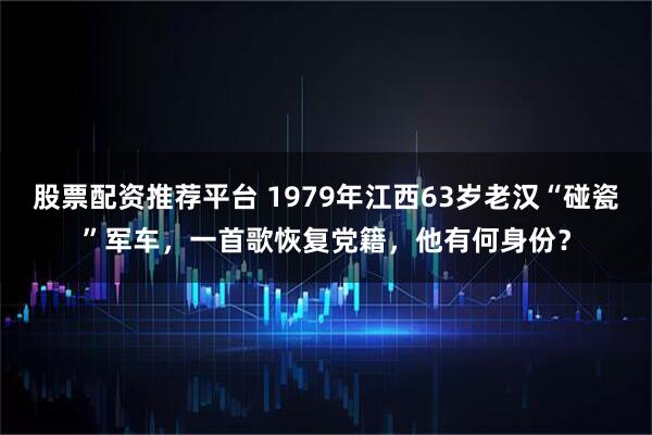股票配资推荐平台 1979年江西63岁老汉“碰瓷”军车，一首歌恢复党籍，他有何身份？
