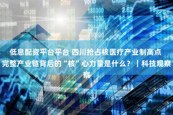 低息配资平台平台 四川抢占核医疗产业制高点 完整产业链背后的“核”心力量是什么？｜科技观察