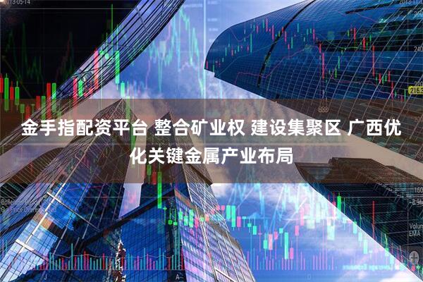 金手指配资平台 整合矿业权 建设集聚区 广西优化关键金属产业布局