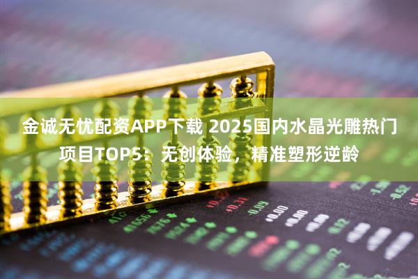 金诚无忧配资APP下载 2025国内水晶光雕热门项目TOP5：无创体验，精准塑形逆龄