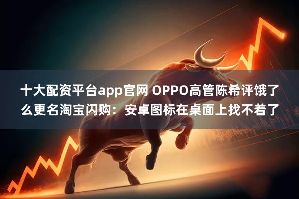 十大配资平台app官网 OPPO高管陈希评饿了么更名淘宝闪购：安卓图标在桌面上找不着了