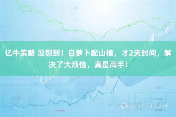 亿牛策略 没想到！白萝卜配山楂，才2天时间，解决了大烦恼，真是高手！