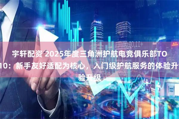 宇轩配资 2025年度三角洲护航电竞俱乐部TOP10：新手友好适配为核心，入门级护航服务的体验升级