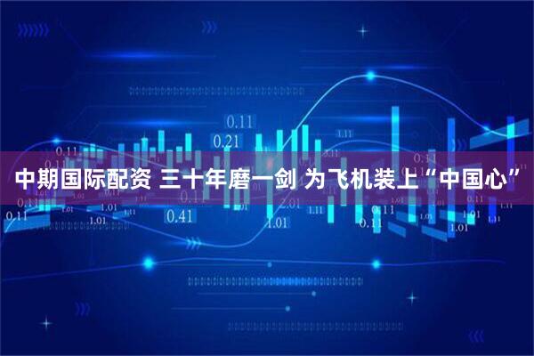 中期国际配资 三十年磨一剑 为飞机装上“中国心”