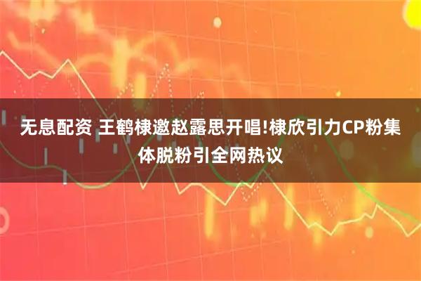 无息配资 王鹤棣邀赵露思开唱!棣欣引力CP粉集体脱粉引全网热议