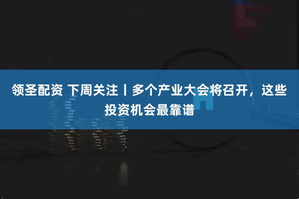 领圣配资 下周关注丨多个产业大会将召开，这些投资机会最靠谱