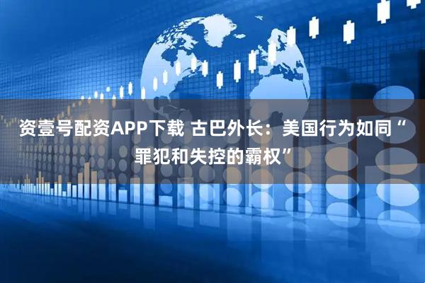 资壹号配资APP下载 古巴外长：美国行为如同“罪犯和失控的霸权”
