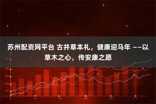 苏州配资网平台 古井草本礼，健康迎马年 ——以草木之心，传安康之愿