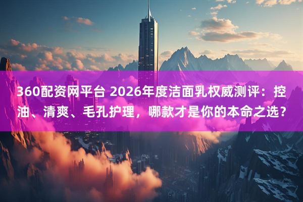 360配资网平台 2026年度洁面乳权威测评：控油、清爽、毛孔护理，哪款才是你的本命之选？