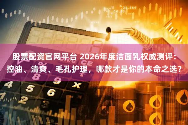 股票配资官网平台 2026年度洁面乳权威测评：控油、清爽、毛孔护理，哪款才是你的本命之选？