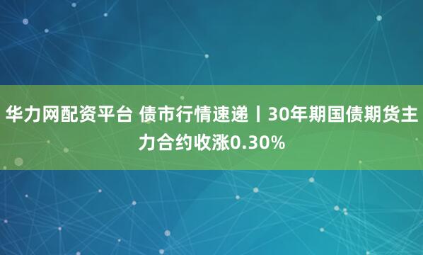 华力网配资平台 债市行情速递丨30年期国债期货主力合约收涨0.30%