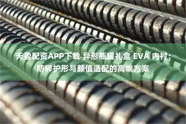 天盈配资APP下载 异形瓶罐礼盒 EVA 内衬：防碎护形与颜值适配的高端方案