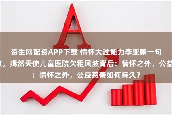 资生网配资APP下载 情怀大过能力李亚鹏一句独白成全网焦点，嫣然天使儿童医院欠租风波背后：情怀之外，公益慈善如何持久？