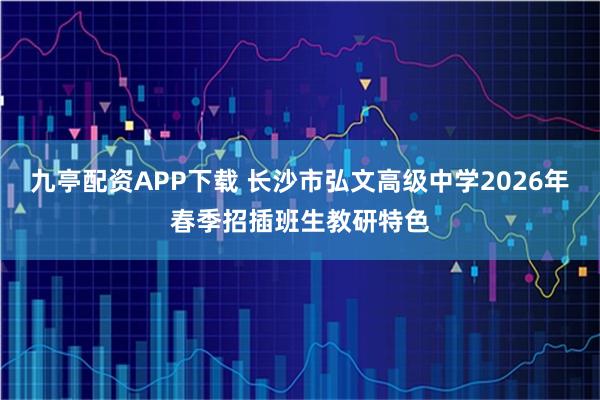 九亭配资APP下载 长沙市弘文高级中学2026年春季招插班生教研特色