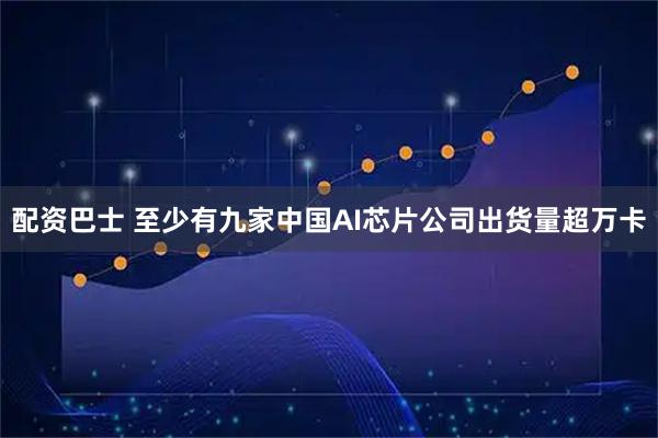 配资巴士 至少有九家中国AI芯片公司出货量超万卡