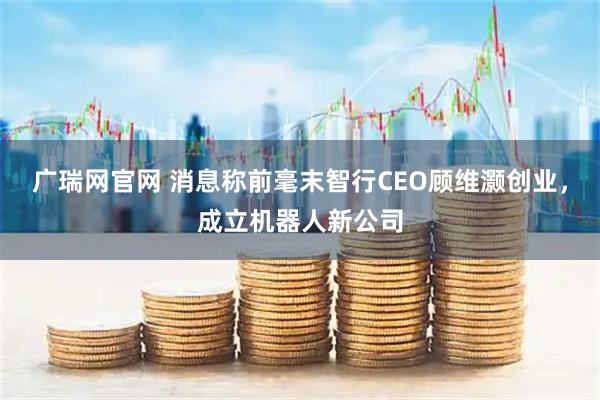 广瑞网官网 消息称前毫末智行CEO顾维灏创业，成立机器人新公司
