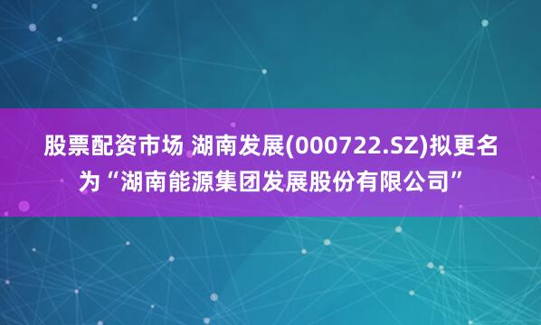 股票配资市场 湖南发展(000722.SZ)拟更名为“湖南能源集团发展股份有限公司”