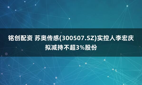 铭创配资 苏奥传感(300507.SZ)实控人李宏庆拟减持不超3%股份