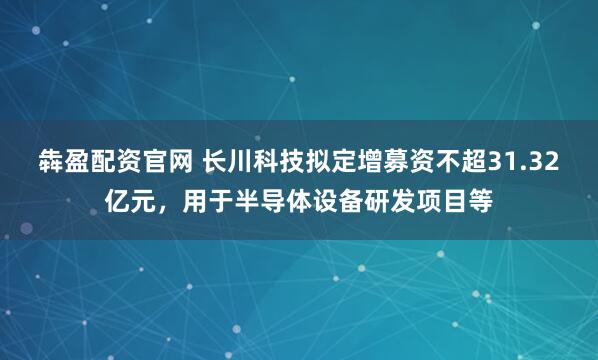 犇盈配资官网 长川科技拟定增募资不超31.32亿元，用于半导体设备研发项目等
