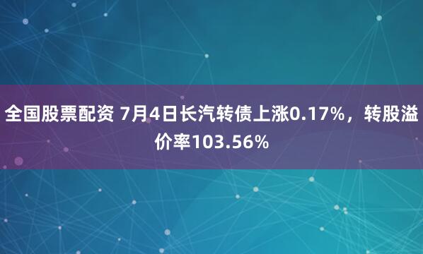 全国股票配资 7月4日长汽转债上涨0.17%，转股溢价率103.56%