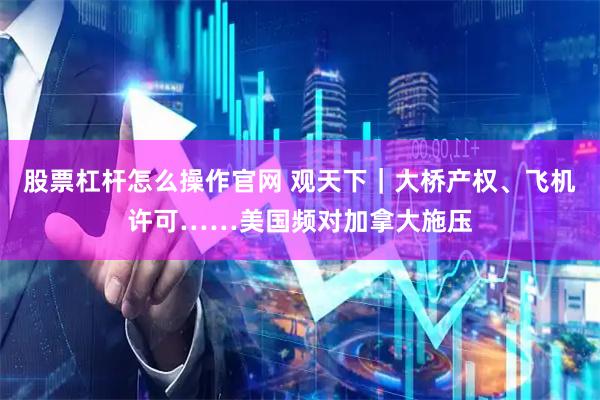 股票杠杆怎么操作官网 观天下｜大桥产权、飞机许可……美国频对加拿大施压